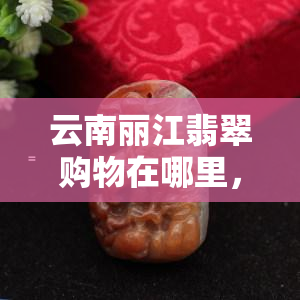 云南丽江翡翠购物在哪里，云南丽江：寻找更佳翡翠购物地点，购物攻略！