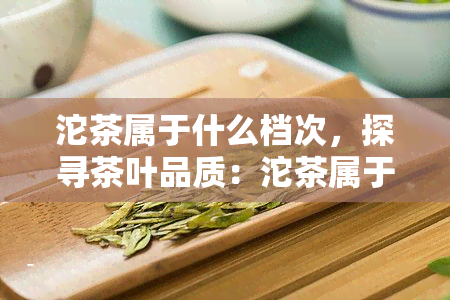 沱茶属于什么档次，探寻茶叶品质：沱茶属于哪个档次？