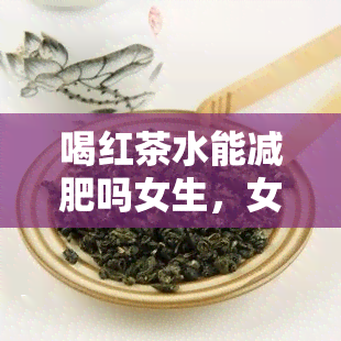 喝红茶水能减肥吗女生，女生喝红茶水真的能减肥吗？探讨其科学依据与效果