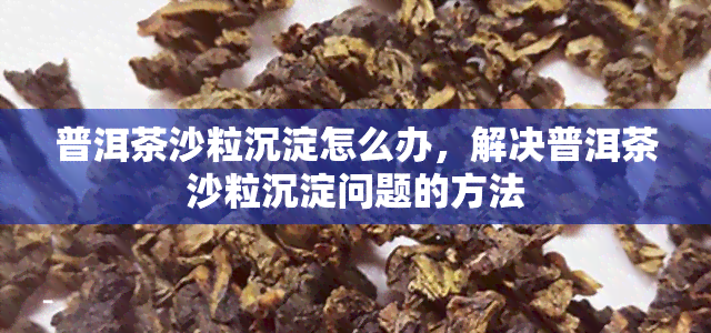 普洱茶沙粒沉淀怎么办，解决普洱茶沙粒沉淀问题的方法