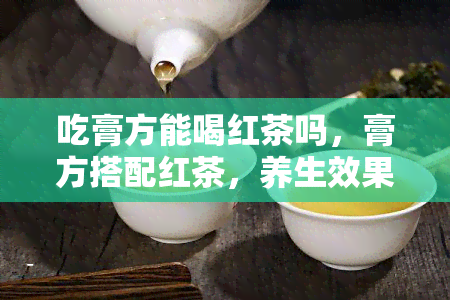 吃膏方能喝红茶吗，膏方搭配红茶，养生效果更佳？