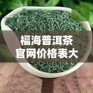 福海普洱茶官网价格表大全：最新产品信息与高清图片