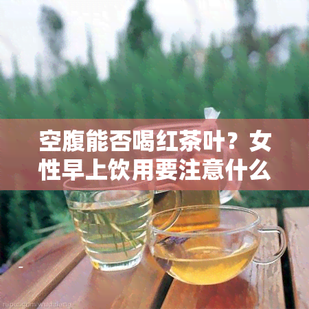 空腹能否喝红茶叶？女性早上饮用要注意什么？