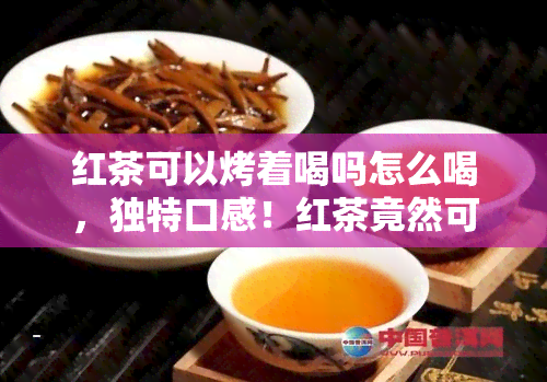 红茶可以烤着喝吗怎么喝，独特口感！红茶竟然可以烤着喝，快来学正确冲泡方法！