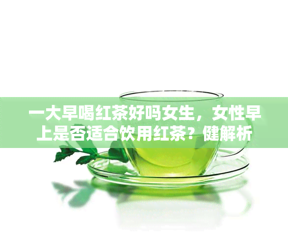 一大早喝红茶好吗女生，女性早上是否适合饮用红茶？健解析