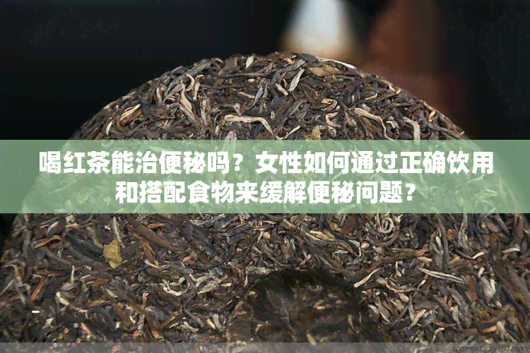 喝红茶能治便秘吗？女性如何通过正确饮用和搭配食物来缓解便秘问题？