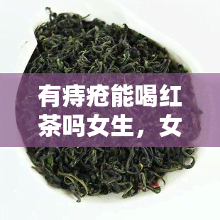 有痔疮能喝红茶吗女生，女生有痔疮可以喝红茶吗？