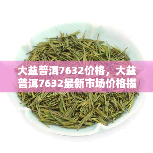 大益普洱7632价格，大益普洱7632最新市场价格揭晓！