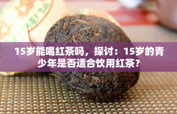 15岁能喝红茶吗，探讨：15岁的青少年是否适合饮用红茶？