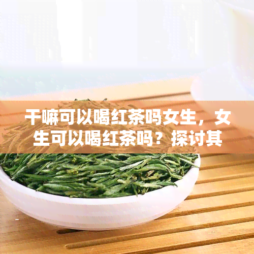 干嘛可以喝红茶吗女生，女生可以喝红茶吗？探讨其适宜性和注意事