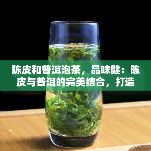 陈皮和普洱泡茶，品味健：陈皮与普洱的完美结合，打造独特口感的茶饮