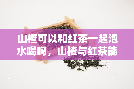 山楂可以和红茶一起泡水喝吗，山楂与红茶能否共泡？——关于这两种食材的搭配探讨