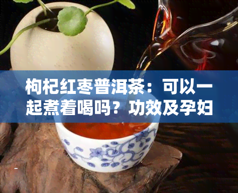 枸杞红枣普洱茶：可以一起煮着喝吗？功效及孕妇适用性解析