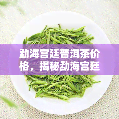 勐海宫廷普洱茶价格，揭秘勐海宫廷普洱茶价格：一场品味与价值的较量