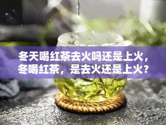 冬天喝红茶去火吗还是上火，冬喝红茶，是去火还是上火？