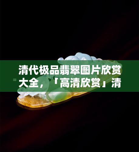 清代极品翡翠图片欣赏大全，「高清欣赏」清代极品翡翠图片大全，感受皇家气派与尊贵美学！