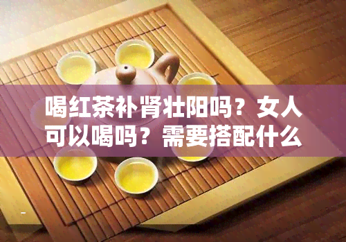 喝红茶补肾壮阳吗？女人可以喝吗？需要搭配什么食物？