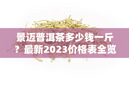 景迈普洱茶多少钱一斤？最新2023价格表全览