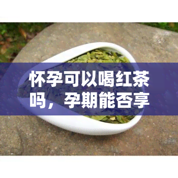 怀孕可以喝红茶吗，孕期能否享用红茶？解析怀孕期间的饮茶学问