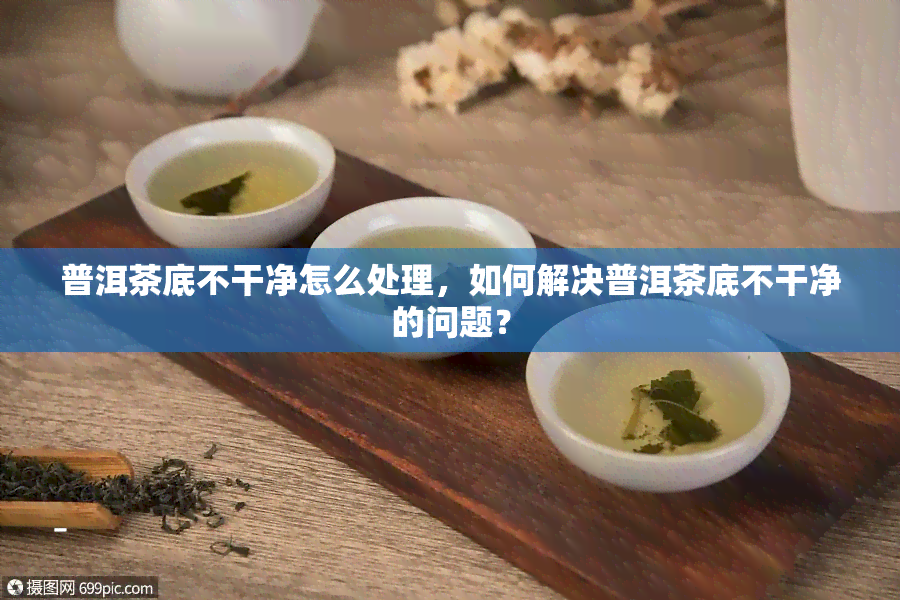 普洱茶底不干净怎么处理，如何解决普洱茶底不干净的问题？