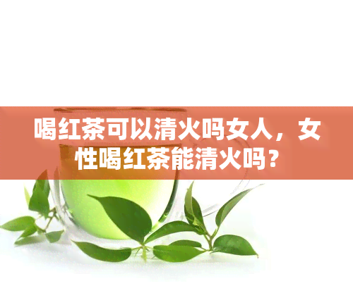 喝红茶可以清火吗女人，女性喝红茶能清火吗？