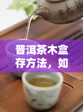 普洱茶木盒存方法，如何妥善保存普洱茶？木盒存方法详解