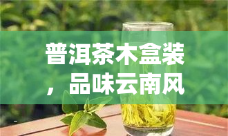 普洱茶木盒装，品味云南风情：普洱茶木盒装，传统与现代的完美结合