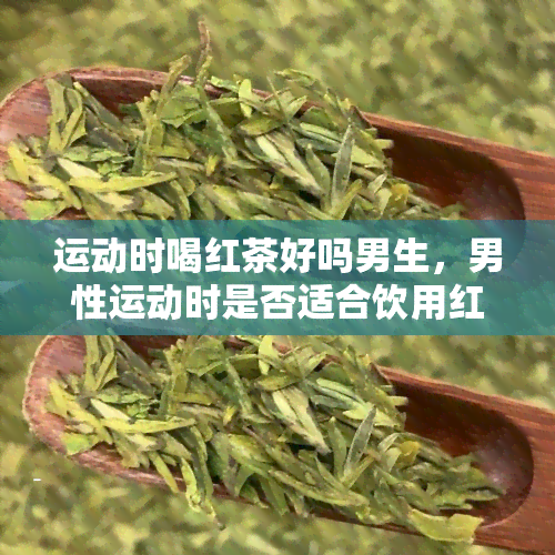 运动时喝红茶好吗男生，男性运动时是否适合饮用红茶？