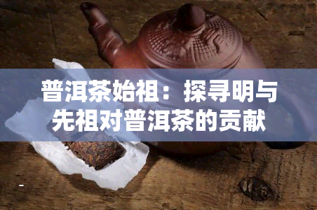 普洱茶始祖：探寻明与先祖对普洱茶的贡献