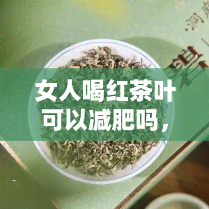 女人喝红茶叶可以减肥吗，探究红茶叶对女性减肥的效果：真的有效吗？