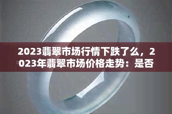 2023翡翠市场行情下跌了么，2023年翡翠市场价格走势：是否出现下跌趋势？