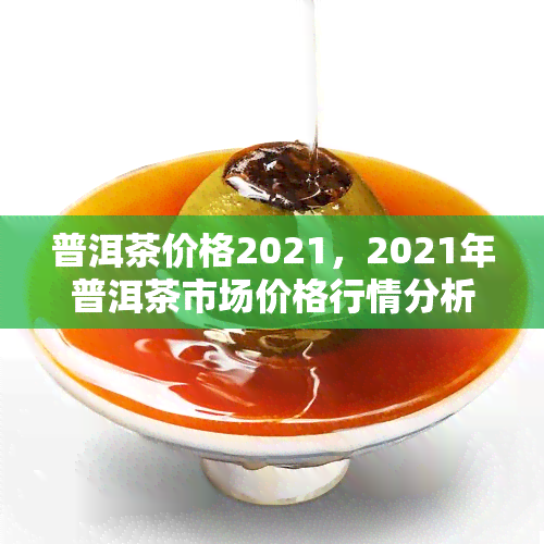 普洱茶价格2021，2021年普洱茶市场价格行情分析报告