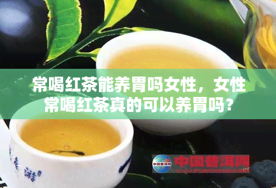 常喝红茶能养胃吗女性，女性常喝红茶真的可以养胃吗？