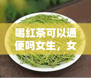 喝红茶可以通便吗女生，女性喝红茶能通便吗？探讨其功效与饮用方法