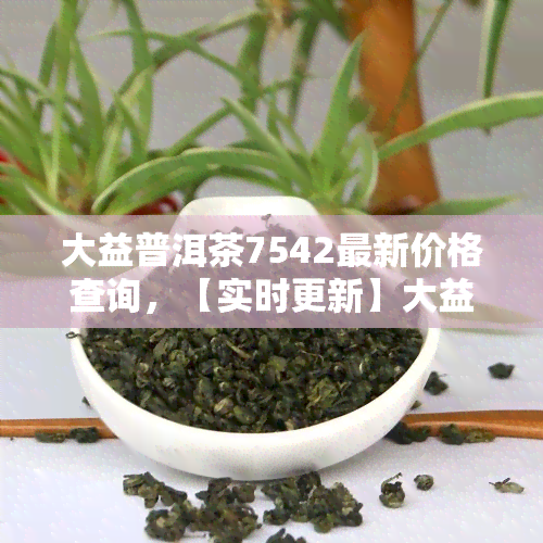 大益普洱茶7542最新价格查询，【实时更新】大益普洱茶7542最新价格查询，一文带你了解市场价格走势！