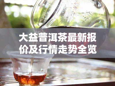 大益普洱茶最新报价及行情走势全览