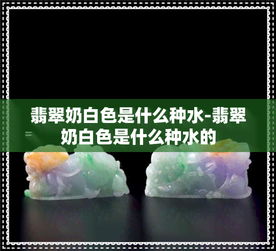 翡翠奶白色是什么种水-翡翠奶白色是什么种水的