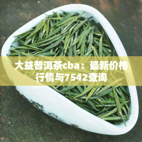 大益普洱茶cba：最新价格行情与7542查询