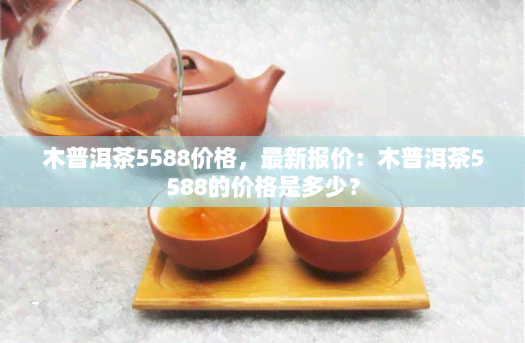 木普洱茶5588价格，最新报价：木普洱茶5588的价格是多少？