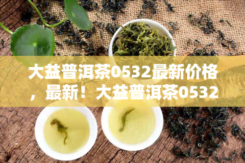 大益普洱茶0532最新价格，最新！大益普洱茶0532价格查询