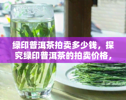 绿印普洱茶拍卖多少钱，探究绿印普洱茶的拍卖价格，了解其价值所在！