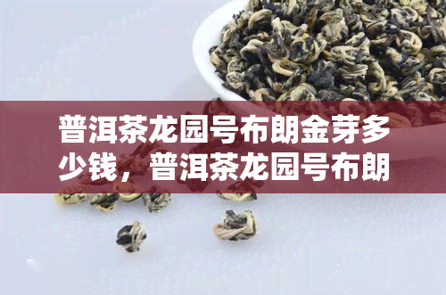 普洱茶龙园号布朗金芽多少钱，普洱茶龙园号布朗金芽价格一览