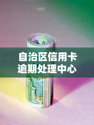 自治区信用卡逾期处理中心，自治区信用卡逾期处理中心：您的信用问题解决方案