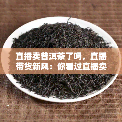 直播卖普洱茶了吗，直播带货新风：你看过直播卖普洱茶吗？