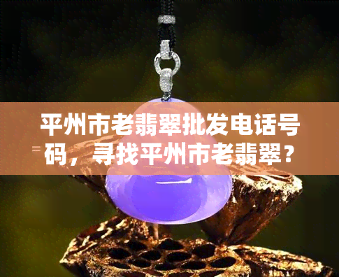 平州市老翡翠批发电话号码，寻找平州市老翡翠？这里有你需要的批发电话号码！