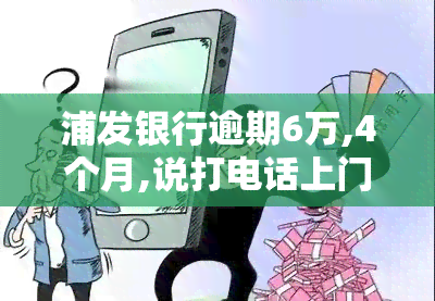 浦发银行逾期6万,4个月,说打电话上门让家属签字，浦发银行：逾期6万，已过4个月，或将采取电话上门并要求家属签字