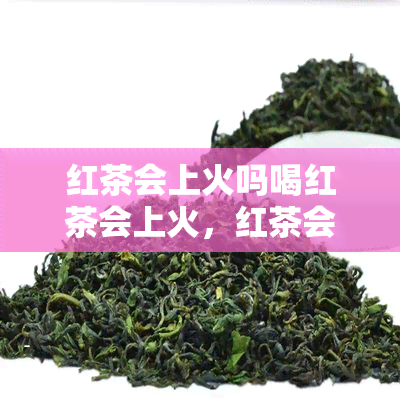 红茶会上火吗喝红茶会上火，红茶会上火吗？探讨红茶的热性与饮用注意事