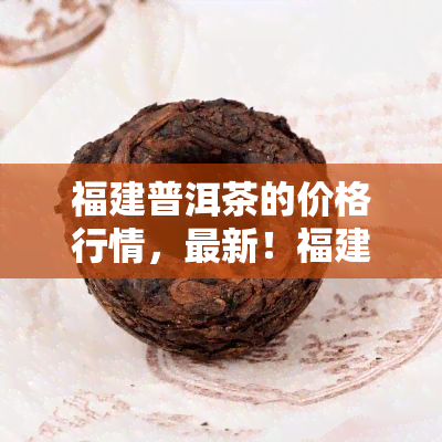 福建普洱茶的价格行情，最新！福建普洱茶价格行情大揭秘