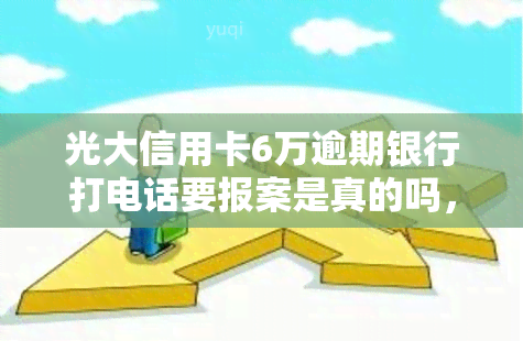 光大信用卡6万逾期银行打电话要报案是真的吗，光大信用卡逾期6万元，银行是否真的会打电话要求报案？