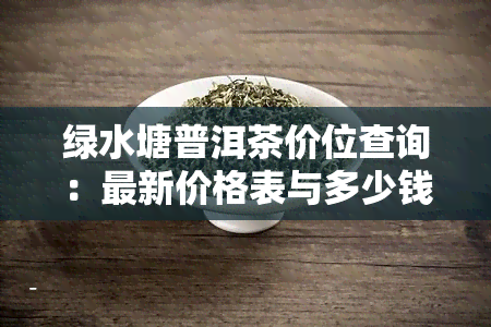 绿水塘普洱茶价位查询：最新价格表与多少钱相关资讯